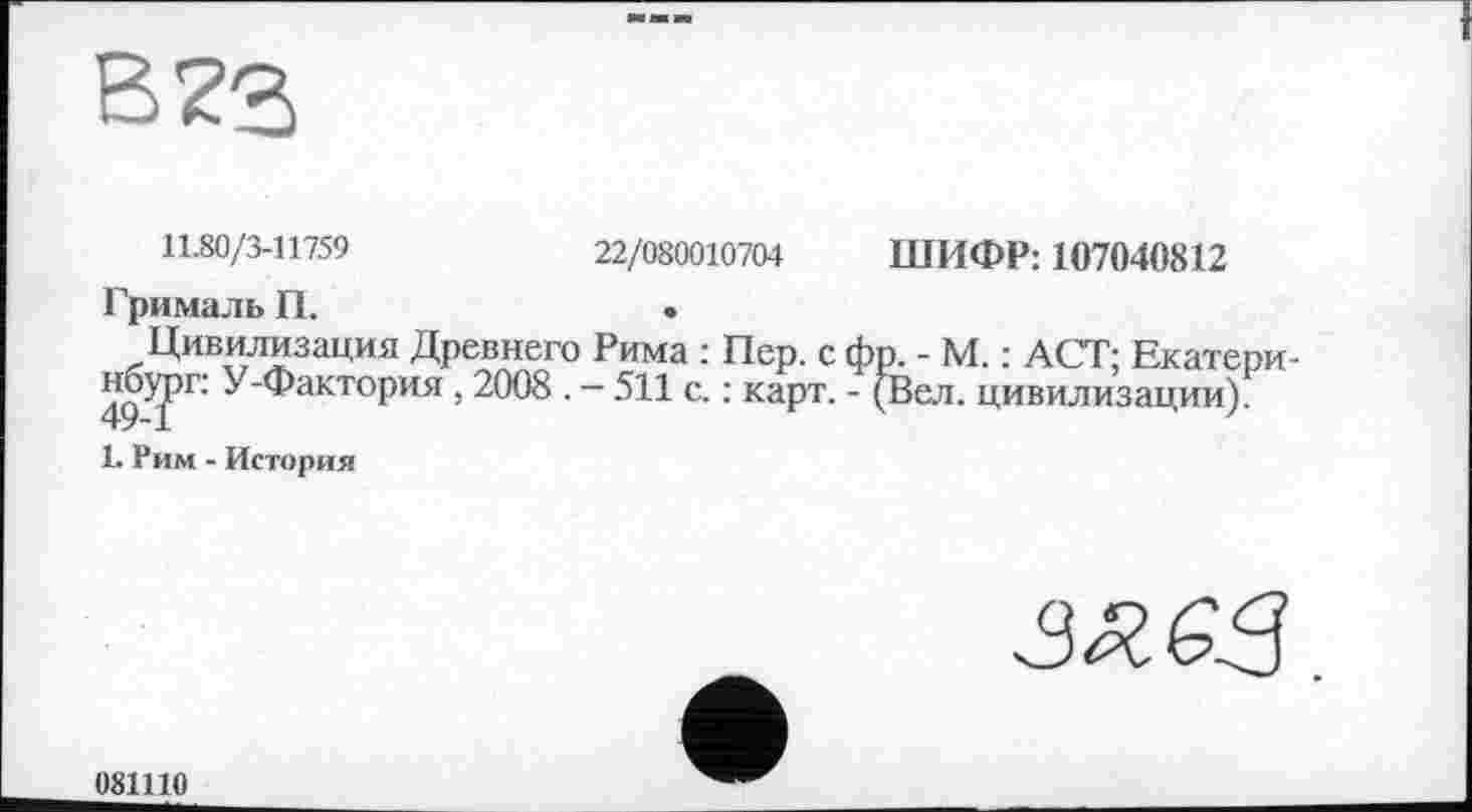﻿В 73
11.80/3-11759	22/080010704 ШИФР: 107040812
Грималь П.	.
Цивилизация Древнего Рима : Пер. с фр. - М. : ACT; Екатери-49^РГ' У‘фактоРия ! 2008 . — 511 с. : карт. - (Вел. цивилизации).
1. Рим - История

081110